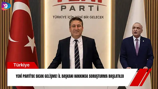 YENİ Parti'de sıcak gelişme! İl Başkanı hakkında soruşturma başlatıldı