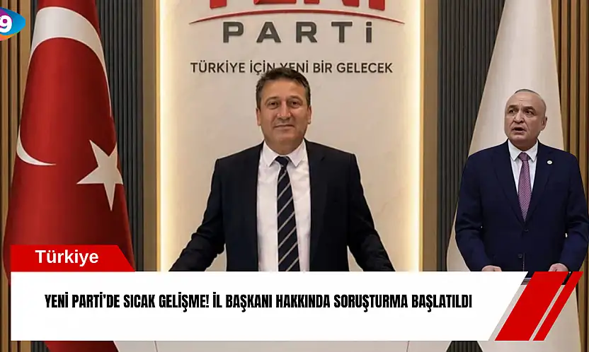 YENİ Parti'de sıcak gelişme! İl Başkanı hakkında soruşturma başlatıldı